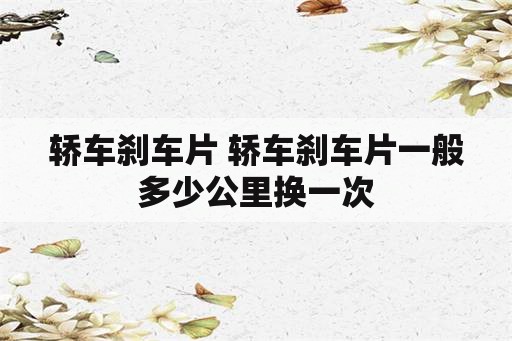 轿车刹车片 轿车刹车片一般多少公里换一次