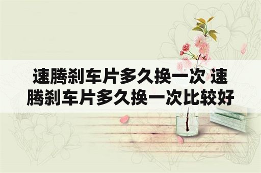 速腾刹车片多久换一次 速腾刹车片多久换一次比较好