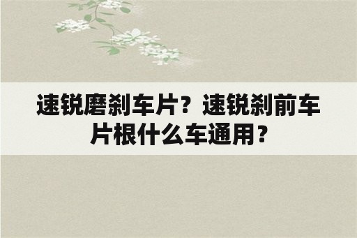 速锐磨刹车片？速锐刹前车片根什么车通用？