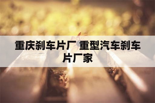 重庆刹车片厂 重型汽车刹车片厂家