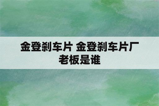 金登刹车片 金登刹车片厂老板是谁