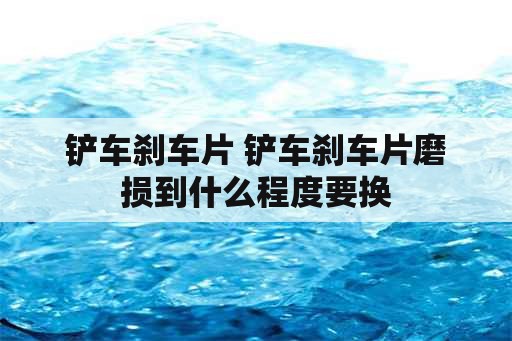 铲车刹车片 铲车刹车片磨损到什么程度要换