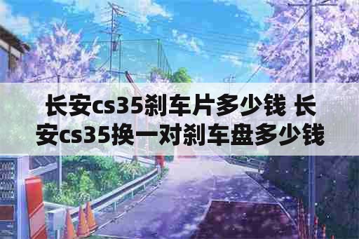 长安cs35刹车片多少钱 长安cs35换一对刹车盘多少钱