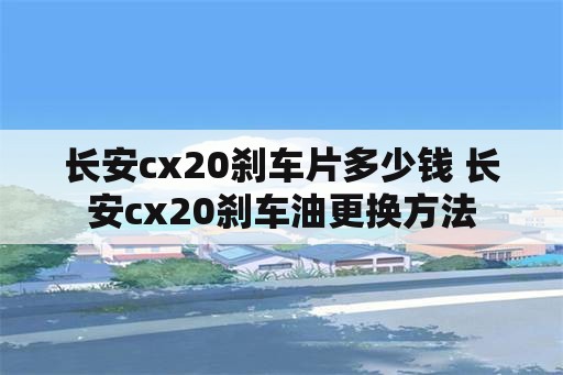 长安cx20刹车片多少钱 长安cx20刹车油更换方法