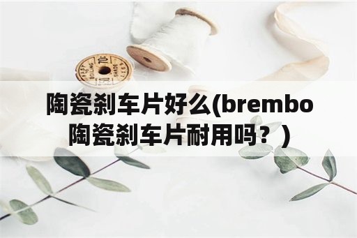 陶瓷刹车片好么(brembo陶瓷刹车片耐用吗？)