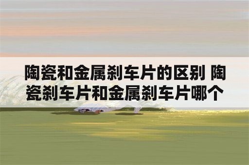 陶瓷和金属刹车片的区别 陶瓷刹车片和金属刹车片哪个好？