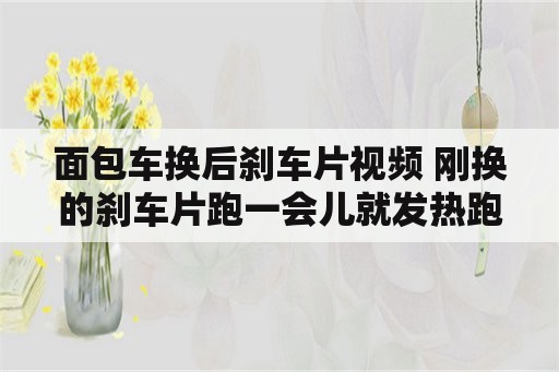 面包车换后刹车片视频 刚换的刹车片跑一会儿就发热跑起来吃力？