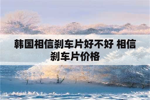 韩国相信刹车片好不好 相信刹车片价格