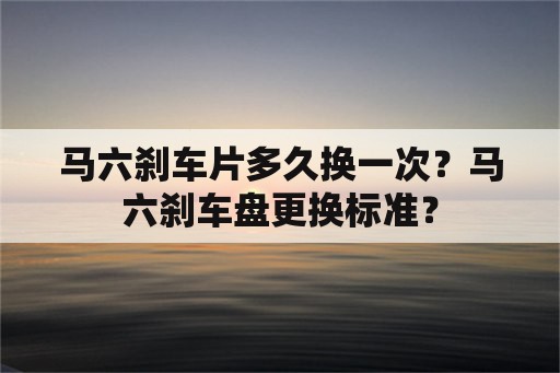 马六刹车片多久换一次？马六刹车盘更换标准？