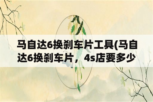 马自达6换刹车片工具(马自达6换刹车片，4s店要多少钱？)