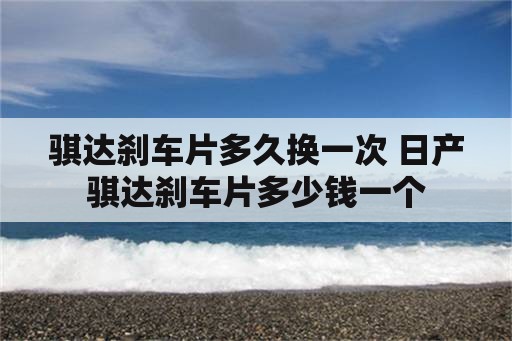 骐达刹车片多久换一次 日产骐达刹车片多少钱一个