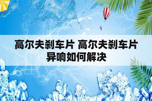 高尔夫刹车片 高尔夫刹车片异响如何解决