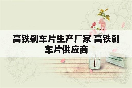 高铁刹车片生产厂家 高铁刹车片供应商