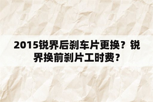 2015锐界后刹车片更换？锐界换前刹片工时费？