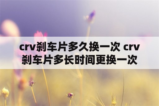 crv刹车片多久换一次 crv刹车片多长时间更换一次