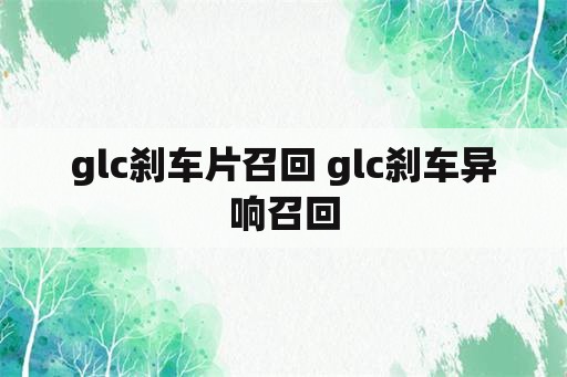 glc刹车片召回 glc刹车异响召回