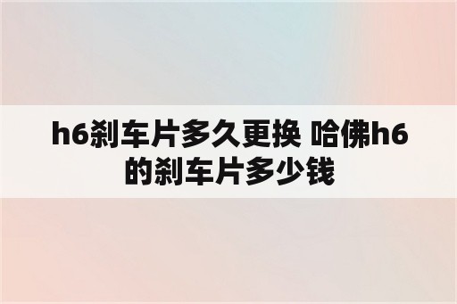 h6刹车片多久更换 哈佛h6的刹车片多少钱