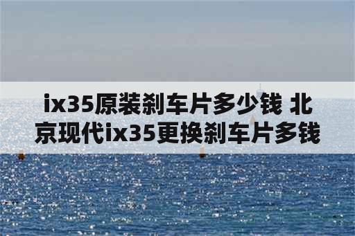 ix35原装刹车片多少钱 北京现代ix35更换刹车片多钱