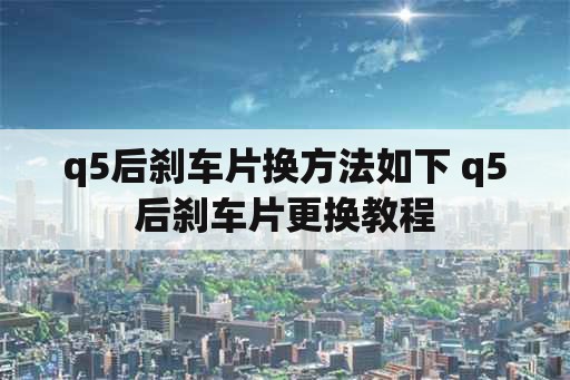 q5后刹车片换方法如下 q5后刹车片更换教程